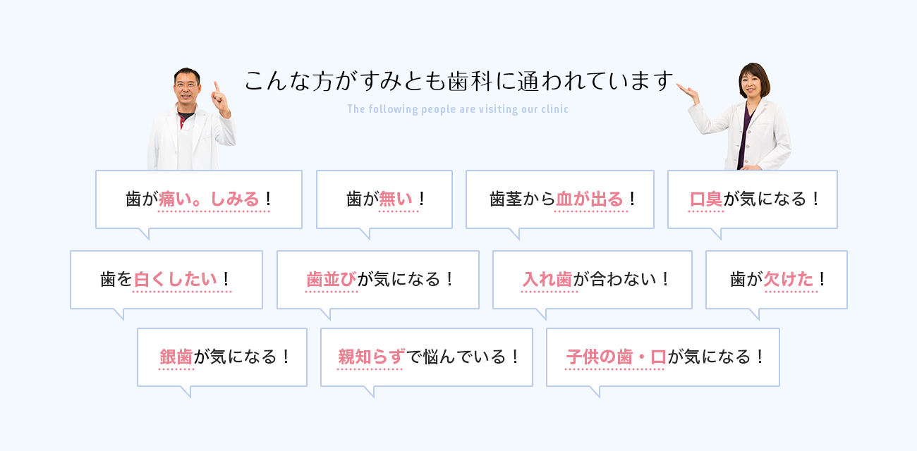 こんな方がすみとも歯科に通われています 歯が痛い。しみる！ 歯が無い！ 歯茎から血が出る！ 口臭が気になる！ 歯を白くしたい！ 歯並びが気になる！ 入れ歯が合わない！ 歯が欠けた！ 銀歯が気になる！ 親知らずで悩んでいる！ 子供の歯・口が気になる！